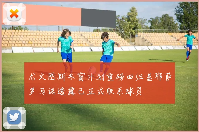 尤文图斯冬窗计划重磅回归基耶萨罗马诺透露已正式联系球员