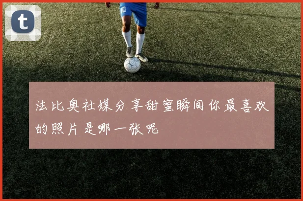 法比奥社媒分享甜蜜瞬间你最喜欢的照片是哪一张呢