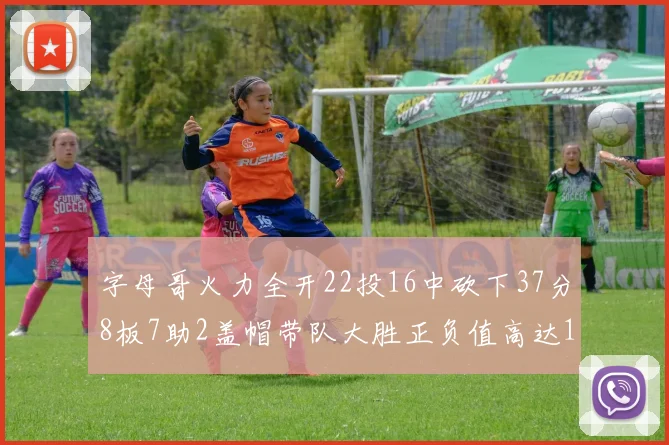 字母哥火力全开22投16中砍下37分8板7助2盖帽带队大胜正负值高达18