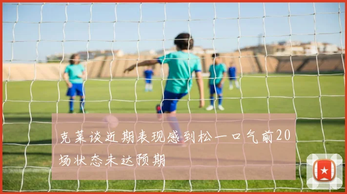 克莱谈近期表现感到松一口气前20场状态未达预期