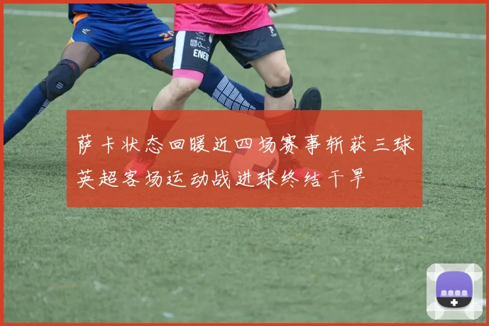 萨卡状态回暖近四场赛事斩获三球英超客场运动战进球终结干旱