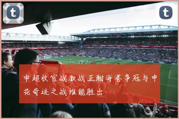 中超收官战激战正酣海港争冠与申花奇迹之战谁能胜出