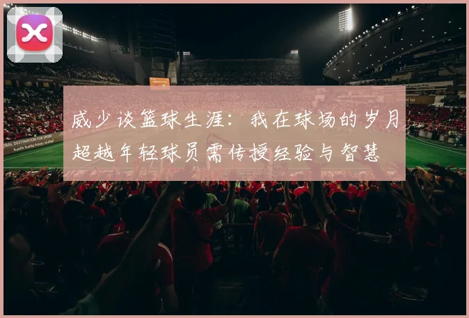 威少谈篮球生涯：我在球场的岁月超越年轻球员需传授经验与智慧