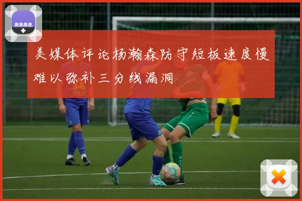 美媒体评论杨瀚森防守短板速度慢难以弥补三分线漏洞