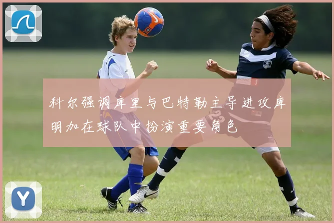 科尔强调库里与巴特勒主导进攻库明加在球队中扮演重要角色
