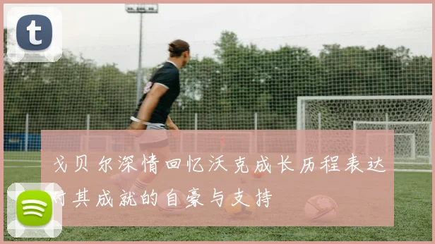 戈贝尔深情回忆沃克成长历程表达对其成就的自豪与支持
